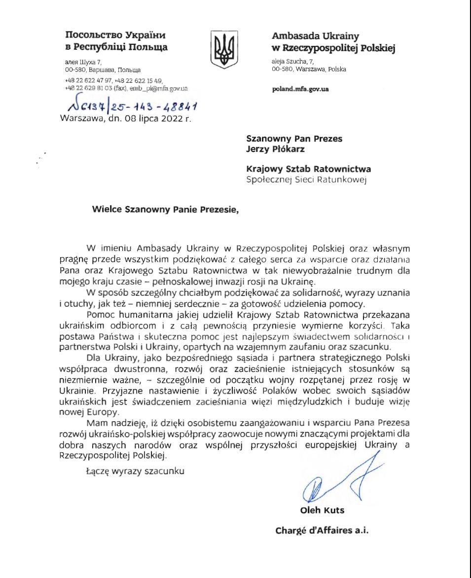 Ambasada Ukrainy
w Rzeczypospolitej Polskiej
aleja Szucha, 7,
00-580, Warszawa, Polska
poland.mfa.gov.ua

Szanowny Pan Prezes
Jerzy Płókarz
Krajowy Sztab Ratownictwa
Społecznej Sieci Ratunkowej 

Wielce Szanowny Panie Prezesie,

W imieniu Ambasady Ukrainy w Rzeczypospolitej Polskiej oraz własnym pragnę przede wszystkim podziękować z całego serca za wsparcie oraz działania Pana oraz Krajowego Sztabu Ratownictwa w tak niewyobrażalnie trudnym dla mojego kraju czasie - pełnoskalowej inwazji rosji na Ukrainę.
W sposób szczególny chciałbym podziękować za solidarność, wyrazy uznania i otuchy, jak też - niemniej serdecznie - za gotowość udzielenia pomocy. 
Pomoc humanitarna jakiej udzielił Krajowy Sztab Ratownictwa przekazana ukraińskim odbiorcom i z całą pewnością przyniesie wymierne korzyści. Taka postawa Państwa i skuteczna pomoc jest najlepszym świadectwem solidarność i partnerstwa Polski i Ukrainy, opartych na wzajemnym zaufaniu oraz szacunku.
Dla Ukrainy, jako bezpośredniego sąsiada i partnera strategicznego Polski współpraca dwustronna, rozwój oraz zacieśnienie istniejących stosunków są niezmiernie ważne, - szczególnie od początku wojny rozpętanej przez rosję w Ukrainie. Przyjazne nastawienie i życzliwość Polaków wobec swoich Sąsiadów ukraińskich jest świadczeniem zacieśniania więzi międzyludzkich i buduje wizję nowej Europy.
Mam nadzieję, iż dzięki osobistemu zaangażowaniu i wsparciu Pana Prezesa rozwój ukraińsko-polskiej współpracy zaowocuje nowymi znaczącymi projektami dla dobra naszych narodów oraz wspólnej przyszłości europejskiej Ukrainy a Rzeczypospolitej Polskiej.

Łączę wyrazy szacunku

Oleh Kuts
Charge d'Affaires a.i.